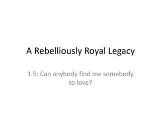 A Rebelliously Royal Legacy
1.5: Can anybody find me somebody
to love?
 