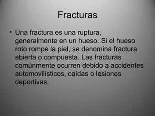 Fracturas
• Una fractura es una ruptura,
generalmente en un hueso. Si el hueso
roto rompe la piel, se denomina fractura
abierta o compuesta. Las fracturas
comúnmente ocurren debido a accidentes
automovilísticos, caídas o lesiones
deportivas.
 