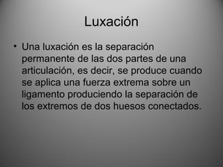 Luxación
• Una luxación es la separación
permanente de las dos partes de una
articulación, es decir, se produce cuando
se aplica una fuerza extrema sobre un
ligamento produciendo la separación de
los extremos de dos huesos conectados.
 