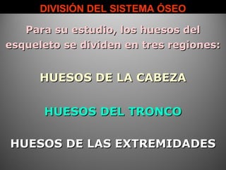 DIVISIÓN DEL SISTEMA ÓSEODIVISIÓN DEL SISTEMA ÓSEO
Para su estudio, los huesos delPara su estudio, los huesos del
esqueleto se dividen en tres regiones:esqueleto se dividen en tres regiones:
HUESOS DE LA CABEZAHUESOS DE LA CABEZA
HUESOS DEL TRONCOHUESOS DEL TRONCO
HUESOS DE LAS EXTREMIDADESHUESOS DE LAS EXTREMIDADES
 