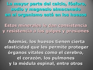 La mayor parte del calcio, fósforo,La mayor parte del calcio, fósforo,
sodio y magnesio almacenadosodio y magnesio almacenado
en el organismo está en los huesosen el organismo está en los huesos
Estos minerales le dan consistenciaEstos minerales le dan consistencia
y resistencia a los golpes y presionesy resistencia a los golpes y presiones
Además, los huesos tienen ciertaAdemás, los huesos tienen cierta
elasticidad que les permite protegerelasticidad que les permite proteger
órganos vitales como el cerebro,órganos vitales como el cerebro,
el corazón, los pulmonesel corazón, los pulmones
y la médula espinal, entre otrosy la médula espinal, entre otros
 