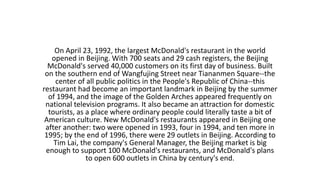 On April 23, 1992, the largest McDonald's restaurant in the world
opened in Beijing. With 700 seats and 29 cash registers, the Beijing
McDonald's served 40,000 customers on its first day of business. Built
on the southern end of Wangfujing Street near Tiananmen Square--the
center of all public politics in the People's Republic of China--this
restaurant had become an important landmark in Beijing by the summer
of 1994, and the image of the Golden Arches appeared frequently on
national television programs. It also became an attraction for domestic
tourists, as a place where ordinary people could literally taste a bit of
American culture. New McDonald's restaurants appeared in Beijing one
after another: two were opened in 1993, four in 1994, and ten more in
1995; by the end of 1996, there were 29 outlets in Beijing. According to
Tim Lai, the company's General Manager, the Beijing market is big
enough to support 100 McDonald's restaurants, and McDonald's plans
to open 600 outlets in China by century's end.
 