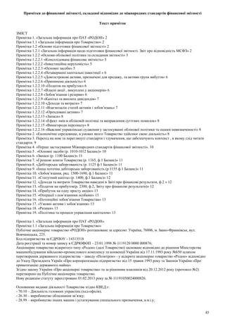 Примітки до фінансової звітності, складеної відповідно до міжнародних стандартів фінансової звітності
Текст приміток
ЗМIСТ
Примiтка 1. «Загальна iнформацiя про ПАТ «РОДОН» 2
Примiтка 1.1 «Загальна iнформацiя про Товариство» 2
Примiтка 1.2 «Основи пiдготовки фiнансової звiтностi» 2
Примiтка 1.2.1 «Загальна iнформацiя щодо пiдготовки фiнансової звiтностi. Звiт про вiдповiднiсть МСФЗ» 2
Примiтка 1.2.2 «Основи облiкової полiтики та складання звiтностi» 3
Примiтка 1.2.2.1 «Консолiдована фiнансова звiтнiсть» 5
Примiтка 1.2.2.2 «Iнвестицiйна нерухомiсть» 5
Примiтка 1.2.2.3 «Основнi засоби» 5
Примiтка 1.2.2.4 «Незавершенi капiтальнi iнвестицiї » 6
Примiтка 1.2.2.5 «Довгостроковi активи, призначенi для продажу, та активи групи вибуття» 6
Примiтка 1.2.2.6 «Припинена дiяльнiсть» 6
Примiтка 1.2.2.10 «Податок на прибуток» 6
Примiтка 1.2.2.7 «Власнi акцiї , викупленi у акцiонерiв» 6
Примiтка 1.2.2.8 «Зобов’язання i резерви» 6
Примiтка 1.2.2.9 «Капiтал та виплата дивiдендiв» 7
Примiтка 1.2.2.10 «Доходи та витрати» 7
Примiтка 1.2.2.11 «Взаємозалiк статей активiв i зобов’язань» 7
Примiтка 1.2.2.12 «Орендованi активи» 7
Примiтка 1.2.2.13 «Запаси» 8
Примiтка 1.2.2.14 «Ефект змiн в облiковiй полiтицi та виправлення суттєвих помилок» 8
Примiтка 1.2.2.15 «Винагороди персоналу» 8
Примiтка 1.2.2.16 «Важливi управлiнськi судження у застосуваннi облiкової полiтики та оцiнки невизначеностi» 8
Примiтка 2. «Економiчне середовище, в умовах якого Товариство здiйснює свою дiяльнiсть» 8
Примiтка 3. Перехiд на новi та переглянутi стандарти i тлумачення, що забезпечують контекст , в якому слiд читати
стандарти. 9
Примiтка 4. «Перше застосування Мiжнародних стандартiв фiнансової звiтностi». 10
Примiтка 5 . «Основнi засоби (р. 1010-1012 Баланс)» 10
Примiтка 6. «Запаси (р. 1100 Баланс)» 11
Примiтка 7. «Грошовi кошти Товариства (р. 1165, ф.1 Баланс)» 11
Примiтка 8. «Дебiторська заборгованiсть (р. 1125 ф.1 Баланс)» 11
Примiтка 9. «Iнша поточна дебiторська заборгованiсть (р.1155 ф.1 Баланс)» 11
Примiтка 10. «Зобов’язання, ряд. 1500-1690, ф.1 Баланс» 11
Примiтка 11. «Статутний капiтал (р. 1400, ф.1 Баланс)» 12
Примiтка 12. «Доходи та витрати Товариства наведенi в Звiтi про фiнансовi результати, ф.2 » 12
Примiтка 13. «Податок на прибуток(р. 2300, ф.2, Звiту про фiнансовi результати)» 12
Примiтка 14. «Прибуток на одну просту акцiю» 13
Примiтка 15. «Операцiї з пов’язаними особами» 13
Примiтка 16. «Потенцiйнi зобов’язання Товариства» 13
Примiтка 17. «Умовнi активи i зобов’язання» 13
Примiтка 18. «Ризики» 13
Примiтка 19. «Полiтика та процеси управлiння капiталом» 13
Примiтка 1. «Загальна iнформацiя про ПАТ «РОДОН»
Примiтка 1.1 «Загальна iнформацiя про Товариство»
Публiчне акцiонерне товариство «РОДОН» розташоване за адресою: Україна, 76006, м. Iвано-Франкiвськ, вул.
Вовчинецька, 225.
Код пiдприємства за ЄДРПОУ - 14313518
Дата реєстрацiї та номер запису в ЄДРЮФОП – 23.01.1998 № 1119120 0000 000876;
Акцiонерне товариство вiдкритого типу «Родон» (далi Товариство) засноване вiдповiдно до рiшення Мiнiстерства
машинобудування вiйськово-промислового комплексу та конвенцiї України вiд 17.11.1993 року №650 шляхом
перетворення державного пiдприємства – заводу «Позитрон» - у вiдкрите акцiонерне товариство «Родон» вiдповiдно
до Указу Президента Україн «Про корпоратизацiю пiдприємств» вiд 15 травня 1993 року та Законiв України «Про
приватизацiю державного майна».
Згiдно закону України «Про акцiонернi товариства» та за рiшенням власникiв вiд 20.12.2012 року (протокол №2)
перетворено на Публiчне акцiонерне товариство.
Нову редакцiю статуту зареєстровано 01.02.2013 року за № 11191050024000826.
Основними видами дiяльностi Товариства згiдно КВЕД є:
- 70.10 – Дiяльнiсть головних управлiнь (хед-офiсiв);
- 26.30 – виробництво обладнання зв’язку;
- 28.99 – виробництво iнших машин i устаткування спецiального призначення, н.в.i.у;
45
 