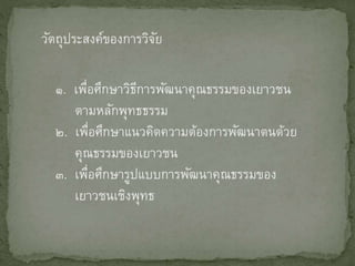 วัตถุประสงค์ของการวิจัย
๑. เพื่อศึกษาวิธีการพัฒนาคุณธรรมของเยาวชน
ตามหลักพุทธธรรม
๒. เพื่อศึกษาแนวคิดความต้องการพัฒนาตนด้วย
คุณธรรมของเยาวชน
๓. เพื่อศึกษารูปแบบการพัฒนาคุณธรรมของ
เยาวชนเชิงพุทธ
 