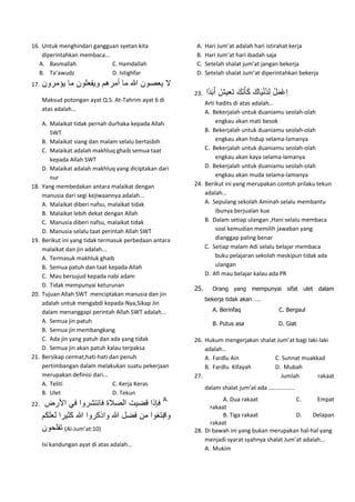 16. Untuk menghindari gangguan syetan kita
diperintahkan membaca...
A. Basmallah C. Hamdallah
B. Ta’awudz D. Istighfar
17. ‫ل‬‫يعصون‬‫هللا‬‫ما‬‫أمرهم‬‫ويفعلون‬‫ما‬‫يؤمر‬‫ون‬
Maksud potongan ayat Q.S. At-Tahrim ayat 6 di
atas adalah…
A. Malaikat tidak pernah durhaka kepada Allah
SWT
B. Malaikat siang dan malam selalu bertasbih
C. Malaikat adalah makhluq ghaib semua taat
kepada Allah SWT
D. Malaikat adalah makhluq yang diciptakan dari
nur
18. Yang membedakan antara malaikat dengan
manusia dari segi kejiwaannya adalah...
A. Malaikat diberi nafsu, malaikat tidak
B. Malaikat lebih dekat dengan Allah
C. Manusia diberi nafsu, malaikat tidak
D. Manusia selalu taat perintah Allah SWT
19. Berikut ini yang tidak termasuk perbedaan antara
malaikat dan jin adalah...
A. Termasuk makhluk ghaib
B. Semua patuh dan taat kepada Allah
C. Mau bersujud kepada nabi adam
D. Tidak mempunyai keturunan
20. Tujuan Allah SWT menciptakan manusia dan jin
adalah untuk mengabdi kepada-Nya,Sikap Jin
dalam menanggapi perintah Allah SWT adalah...
A. Semua jin patuh
B. Semua jin membangkang
C. Ada jin yang patuh dan ada yang tidak
D. Semua jin akan patuh kalau terpaksa
21. Bersikap cermat,hati-hati dan penuh
pertimbangan dalam melakukan suatu pekerjaan
merupakan definisi dari...
A. Teliti C. Kerja Keras
B. Ulet D. Tekun
22. ‫فإذا‬‫قضيت‬‫الصالة‬‫فانتشروا‬‫في‬‫األرض‬
‫وابتغوا‬‫من‬‫فضل‬‫هللا‬‫واذكروا‬‫هللا‬‫كثي‬‫را‬‫لعلكم‬
‫تفلحون‬ (Al-Jum’at:10)
Isi kandungan ayat di atas adalah...
A. Hari Jum’at adalah hari istirahat kerja
B. Hari Jum’at hari ibadah saja
C. Setelah shalat jum’at jangan bekerja
D. Setelah shalat Jum’at diperintahkan bekerja
23. ِ‫ا‬‫ع‬‫م‬‫ل‬ِ‫ل‬ُ‫ي‬‫ن‬‫ي‬‫اك‬‫ك‬‫أ‬‫ن‬‫ك‬ُ‫تعيش‬‫أ‬‫ب‬ً‫ي‬‫ا‬
Arti hadits di atas adalah…
A. Bekerjalah untuk duaniamu seolah-olah
engkau akan mati besok
B. Bekerjalah untuk duaniamu seolah-olah
engkau akan hidup selama-lamanya
C. Bekerjalah untuk duaniamu seolah-olah
engkau akan kaya selama-lamanya
D. Bekerjalah untuk duaniamu seolah-olah
engkau akan muda selama-lamanya
24. Berikut ini yang merupakan contoh prilaku tekun
adalah...
A. Sepulang sekolah Aminah selalu membantu
ibunya berjualan kue
B. Dalam setiap ulangan ,Hani selalu membaca
soal kemudian memilih jawaban yang
dianggap paling benar
C. Setiap malam Adi selalu belajar membaca
buku pelajaran sekolah meskipun tidak ada
ulangan
D. Afi mau belajar kalau ada PR
25. Orang yang mempunyai sifat ulet dalam
bekerja tidak akan ….
A. Berinfaq C. Bergaul
B. Putus asa D. Giat
26. Hukum mengerjakan shalat Jum’at bagi laki-laki
adalah…
A. Fardlu Ain C. Sunnat muakkad
B. Fardlu Kifayah D. Mubah
27. Jumlah rakaat
dalam shalat jum’at ada ................
A. A. Dua rakaat C. Empat
rakaat
B. B. Tiga rakaat D. Delapan
rakaat
28. Di bawah ini yang bukan merupakan hal-hal yang
menjadi syarat syahnya shalat Jum’at adalah...
A. Mukim
 