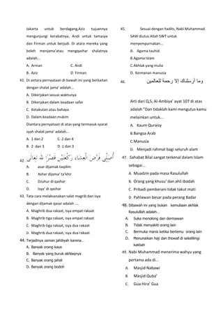 Jakarta untuk berdagang,Aziz tujuannya
mengunjungi kerabatnya, Andi untuk tamasya
dan Firman untuk berjudi. Di atara mereka yang
boleh menjama’atau mengqashar shalatnya
adalah...
A. Arman C. Andi
B. Aziz D. Firman
41. Di antara pernyataan di bawah ini yang berkaitan
dengan shalat jama’ adalah...
A. Dikerjakan sesuai waktunya
B. Dikerjakan dalam keadaan safar
C. Ketakutan atau bahaya
D. Dalam keadaan mukim
Diantara pernyataan di atas yang termasuk syarat
syah shalat jama’ adalah...
A. 1 dan 2 C. 2 dan 4
B. 2 dan 3 D. 1 dan 3
42.
A. asar dijamak taqdim
B. Ashar dijama’ ta’khir
C. Dzuhur di qashar
D. Isya’ di qashar
43. Tata cara melaksanakan salat magrib dan isya
dengan dijamak qasar adalah ....
A. Maghrib dua rakaat, isya empat rakaat
B. Maghrib tiga rakaat, isya empat rakaat
C. Maghrib tiga rakaat, isya dua rakaat
D. Maghrib dua rakaat, isya dua rakaat
44. Terjadinya zaman jahiliyah karena…
A. Banyak orang kaya
B. Banyak yang buruk akhlaqnya
C. Banyak orang jahat
D. Banyak orang bodoh
45. Sesuai dengan hadits, Nabi Muhammad
SAW diutus Allah SWT untuk
menyempurnakan...
A. Agama tauhid
B.Agama Islam
C.Akhlak yang mulia
D. Keimanan manusia
46. ‫وما‬‫أرسلناك‬‫إل‬‫رحمة‬‫للعالمين‬
Arti dari Q,S, Al-Ambiya’ ayat 107 di atas
adalah ”Dan tidaklah kami mengutus kamu
melainkan untuk...
A. Kaum Quraisy
B.Bangsa Arab
C.Manusia
D. Menjadi rahmat bagi seluruh alam
47. Sahabat Bilal sangat terkenal dalam Islam
sebagai...
A. Muadzin pada masa Rasulullah
B. Orang yang khusu’ dan ahli ibadah
C. Pribadi pemberani tidak takut mati
D. Pahlawan besar pada perang Badar
48. Dibawah ini yang bukan kemuliaan akhlak
Rasulullah adalah…
A. Suka menolong dan dermawan
B. Tidak menyakiti orang lain
C. Bermuka manis ketika bertemu orang lain
D. Menunaikan haji dan thowaf di sekelilingi
kakbah
49. Nabi Muhammad menerima wahyu yang
pertama ada di...
A. Masjid Nabawi
B. Masjid Quba’
C. Gua Hira’ Gua
 