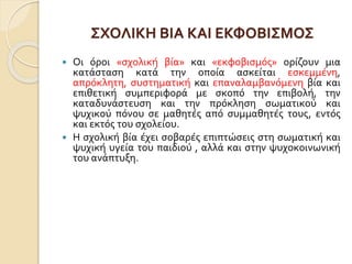 ΣΧΟΛΙΚΗ ΒΙΑ ΚΑΙ ΕΚΦΟΒΙΣΜΟΣ
 Οι όροι «σχολική βία» και «εκφοβισμός» ορίζουν μια
κατάσταση κατά την οποία ασκείται εσκεμμένη,
απρόκλητη, συστηματική και επαναλαμβανόμενη βία και
επιθετική συμπεριφορά με σκοπό την επιβολή, την
καταδυνάστευση και την πρόκληση σωματικού και
ψυχικού πόνου σε μαθητές από συμμαθητές τους, εντός
και εκτός του σχολείου.
 Η σχολική βία έχει σοβαρές επιπτώσεις στη σωματική και
ψυχική υγεία του παιδιού , αλλά και στην ψυχοκοινωνική
του ανάπτυξη.
 