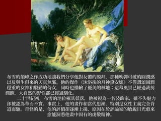 布雪的顛峰之作成功地讓我們分享他對女體的膜拜，那種吹彈可破的圓潤感
以及與生俱來的天真無邪。他的傑作《沐浴後的月神黛安娜》不僅讚頌圓潤
穩重的女神和殷勤的侍女，同時也描繪了優美的林地；這幕風景已經過裁剪
潤飾，大自然的野性都已經過馴化。 　　
二十世紀初，布雪的地位極其低落，他被視為一名裝飾家，雖不失魅力
卻被認為華而不實。事實上，他的畫作和當代思潮，特別是女性主義完全背
道而馳。奇怪的是，他的評價卻逐漸上揚，原因在於評論家的敏銳目光愈來
愈能洞悉他畫中固有的虔敬精神。
 