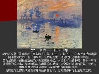 27 、莫内——日出 · 印象
莫內這幅與「蒙娜麗莎」齊名的「印象．日出」，是 1873 年春天在法國海邊
阿弗赫完成的，而「印象派」之名的產生，更是取自這幅畫的標題。
莫內是描繪一個橘紅色般的太陽正緩緩昇起，水面上有三艘小艇，其中一艘僅
能模糊的看出來，幾條線條表現出波浪的形狀，完全沒有過份的誇張。看到太
陽 扎著想要穿過濃霧，我們的想像開始被挑動。掙
就歷史的記錄性或繪畫本身的藝術性而言，這幅畫都稱得上是無價之寶。
 