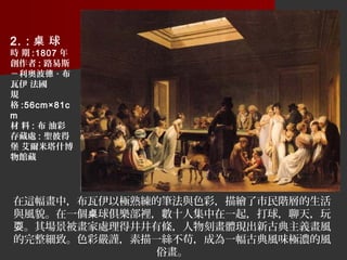 在這幅畫中，布瓦伊以極熟練的筆法與色彩，描繪了市民階層的生活
與風貌。在一個 球俱樂部裡，數十人集中在一起，打球，聊天，玩桌
。其場景被畫家處理得井井有條，人物刻畫體現出新古典主義畫風耍
的完整細致。色彩嚴謹，素描一絲不苟，成為一幅古典風味極濃的風
俗畫。
2. : 球桌
時 期 :1807 年
創作者 : 路易斯
－利奧波德 · 布
瓦伊 法國
規
格 :56cm×81c
m
材 料 : 布 油彩
存藏處 : 聖彼得
堡 艾爾米塔什博
物館藏
 