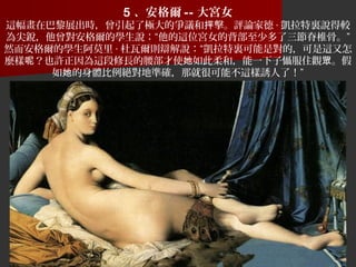 5 、安格爾 -- 大宮女
這幅畫在巴黎展出時，曾引起了極大的爭議和 擊。評論家德抨 · 凱拉特裏說得較
為尖銳，他曾對安格爾的學生說：“他的這位宮女的背部至少多了三節脊椎骨。”
然而安格爾的學生阿莫里 · 杜瓦爾則辯解說：“凱拉特裏可能是對的，可是這又怎
麼樣 ？也許正因為這段修長的腰部才使 如此柔和，能一下子懾服住觀 。假呢 她 眾
如 的身體比例絕對地準確，那就很可能不這樣誘人了！”她
 
