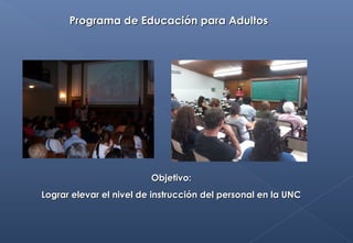 Programa de Educación para AdultosPrograma de Educación para Adultos
Objetivo:Objetivo:
Lograr elevar el nivel de instrucción del personal en la UNCLograr elevar el nivel de instrucción del personal en la UNC
 