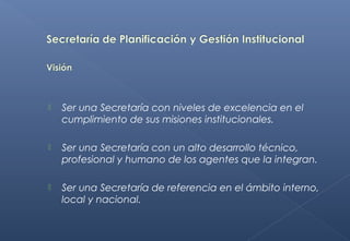  Ser una Secretaría con niveles de excelencia en el
cumplimiento de sus misiones institucionales. 
 Ser una Secretaría con un alto desarrollo técnico,
profesional y humano de los agentes que la integran.
 Ser una Secretaría de referencia en el ámbito interno,
local y nacional.
 