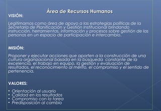 Área de Recursos HumanosÁrea de Recursos Humanos
VISIÓN:
Legitimarnos como área de apoyo a las estrategias políticas de la
Secretaría de Planificación y Gestión Institucional brindando
instrucción, herramientas, información y procesos sobre gestión de las
personas en un espacio de participación e intercambio.
MISIÓN:
Proponer y ejecutar acciones que aporten a la construcción de una
cultura organizacional basada en la búsqueda constante de la
excelencia, el trabajo en equipo, la gestión y evaluación de
resultados, el reconocimiento al mérito, el compromiso y el sentido de
pertenencia.
VALORES:
• Orientación al usuario
• Calidad en los resultados
• Compromiso con la tarea
• Predisposición al cambio
 