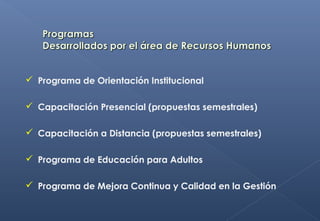  Programa de Orientación Institucional
 Capacitación Presencial (propuestas semestrales)
 Capacitación a Distancia (propuestas semestrales)
 Programa de Educación para Adultos
 Programa de Mejora Continua y Calidad en la Gestión
 