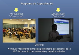 ModalidadModalidad
“Presencial”“Presencial”
Objetivo:Objetivo:
Promover y facilitar la formación permanente del personal de laPromover y facilitar la formación permanente del personal de la
UNC de acuerdo a las demandas y desafíos actualesUNC de acuerdo a las demandas y desafíos actuales
ModalidadModalidad
“Distancia”“Distancia”
Programa de CapacitaciónPrograma de Capacitación
 