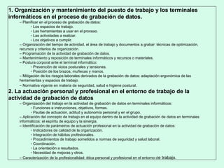 1. Organización y mantenimiento del puesto de trabajo y los terminales
informáticos en el proceso de grabación de datos.
– Planificar en el proceso de grabación de datos:
▫ Los espacios de trabajo.
▫ Las herramientas a usar en el proceso.
▫ Las actividades a realizar.
▫ Los objetivos a cumplir.
– Organización del tiempo de actividad, el área de trabajo y documentos a grabar: técnicas de optimización,
recursos y criterios de organización.
– Programación de la actividad de grabación de datos.
– Mantenimiento y reposición de terminales informáticos y recursos o materiales.
– Postura corporal ante el terminal informático:
▫ Prevención de vicios posturales y tensiones.
▫ Posición de los brazos, muñecas y manos.
– Mitigación de los riesgos laborales derivados de la grabación de datos: adaptación ergonómica de las
herramientas y espacios de trabajo.
– Normativa vigente en materia de seguridad, salud e higiene postural.
2. La actuación personal y profesional en el entorno de trabajo de la
actividad de grabación de datos
– Organización del trabajo en la actividad de grabación de datos en terminales informáticos:
▫ Funciones e instrucciones, objetivos, formas.
▫ Pautas de actuación, actitud y autonomía personal y en el grupo.
– Aplicación del concepto de trabajo en el equipo dentro de la actividad de grabación de datos en terminales
informáticos: el espíritu de equipo y la sinergia.
– Identificación de parámetros de actuación profesional en la actividad de grabación de datos:
▫ Indicadores de calidad de la organización.
▫ Integración de hábitos profesionales.
▫ Procedimientos de trabajo sometidos a normas de seguridad y salud laboral.
▫ Coordinación.
▫ La orientación a resultados.
▫ Necesidad de mejoras y otros.
– Caracterización de la profesionalidad: ética personal y profesional en el entorno de trabajo.
 