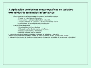3. Aplicación de técnicas mecanográficas en teclados
extendidos de terminales informáticos.
– Funcionamiento del teclado extendido de un terminal informático:
▫ Puesta en marcha y configuración.
▫ Composición y estructura del teclado extendido.
▫ Teclas auxiliares, de funciones y de movimiento del cursor.
▫ Combinación de teclas en la edición de textos.
– Técnica mecanográfica:
▫ Simultaneidad escritura–lectura.
▫ Colocación de los dedos, manos y muñecas.
▫ Filas superior, inferior y dominante.
▫ Posición corporal ante el terminal.
– Desarrollo de destrezas en un teclado extendido de velocidad y precisión
Transcripción de textos complejos, tablas de datos, volcados de voz, grabaciones y otros.
– Aplicación de normas de higiene postural y ergonómica ante el teclado de un terminal informático.
 