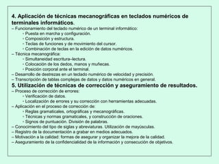4. Aplicación de técnicas mecanográficas en teclados numéricos de
terminales informáticos.
– Funcionamiento del teclado numérico de un terminal informático:
▫ Puesta en marcha y configuración.
▫ Composición y estructura.
▫ Teclas de funciones y de movimiento del cursor.
▫ Combinación de teclas en la edición de datos numéricos.
– Técnica mecanográfica:
▫ Simultaneidad escritura–lectura.
▫ Colocación de los dedos, manos y muñecas.
▫ Posición corporal ante el terminal.
– Desarrollo de destrezas en un teclado numérico de velocidad y precisión.
– Transcripción de tablas complejas de datos y datos numéricos en general.
5. Utilización de técnicas de corrección y aseguramiento de resultados.
– Proceso de corrección de errores:
▫ Verificación de datos.
▫ Localización de errores y su corrección con herramientas adecuadas.
– Aplicación en el proceso de corrección de:
▫ Reglas gramaticales, ortográficas y mecanográficas.
▫ Técnicas y normas gramaticales, y construcción de oraciones.
▫ Signos de puntuación. División de palabras.
– Conocimiento del tipo de siglas y abreviaturas. Utilización de mayúsculas.
– Registro de la documentación a grabar en medios adecuados.
– Motivación a la calidad: formas de asegurar y organizar la mejora de la calidad.
– Aseguramiento de la confidencialidad de la información y consecución de objetivos.
 