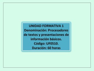 UNIDAD FORMATIVA 1
Denominación: Procesadores
de textos y presentaciones de
información básicos.
Código: UF0510.
Duración: 60 horas
 