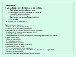 Contenidos
1. La aplicación de tratamiento de textos.
– Entrada y salida del programa.
– Descripción de la pantalla. (Interface).
– Ventana de documento.
– Barras de herramientas principales
– La ayuda.
– Archivos de la aplicación.
Operaciones con archivos.
– Creación de un nuevo documento.
– Apertura de un documento ya existente.
– Guardado de los cambios realizados en un documento.
– Duplicación un documento con guardar como.
– Cierre de un documento.
– Desplazamiento del cursor, introducción, selección y operaciones con el texto.
– Modo Insertar texto.
– Modo de sobrescribir.
– Borrado de un carácter.
– Desplazamiento del cursor.
– Diferentes modos de seleccionar texto.
– Opciones de copiar y pegar.
– Uso y particularidades del portapapeles.
– Inserción de caracteres especiales (símbolos, espacio de no separación).
– Inserción de fecha y hora.
– Comando Deshacer y Rehacer los últimos cambios.
 