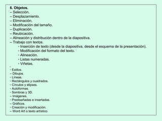 6. Objetos.
– Selección.
– Desplazamiento.
– Eliminación.
– Modificación del tamaño.
– Duplicación.
– Reubicación.
– Alineación y distribución dentro de la diapositiva.
– Trabajo con textos.
▫ Inserción de texto (desde la diapositiva, desde el esquema de la presentación).
▫ Modificación del formato del texto.
▫ Alineación.
▫ Listas numeradas.
▫ Viñetas.
c
▫ Estilos.
– Dibujos.
▫ Líneas.
▫ Rectángulos y cuadrados.
▫ Círculos y elipses.
▫ Autoformas.
▫ Sombras y 3D.
– Imágenes.
▫ Prediseñadas e insertadas.
– Gráficos.
▫ Creación y modificación.
– Word Art o texto artístico
 