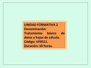 UNIDAD FORMATIVA 2
Denominación:
Tratamiento básico de
datos y hojas de cálculo.
Código: UF0511.
Duración: 50 horas.
 