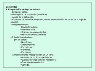 Contenidos
1. La aplicación de hoja de cálculo.
– Entrada y salida.
– Descripción de la pantalla (Interface).
– Ayuda de la aplicación.
– Opciones de visualización (zoom, vistas, inmovilización de zonas de la hoja de
cálculo).
– Desplazamientos.
▫ Mediante teclado.
▫ Mediante ratón.
▫ Grandes desplazamientos.
▫ Barras de desplazamiento.
– Introducción de datos.
– Tipos de datos:
▫ Numéricos.
▫ Alfanuméricos.
▫ Fecha/hora.
▫ Fórmulas.
▫ Funciones.
– Almacenamiento y recuperación de un libro.
▫ Apertura de un libro ya existente.
▫ Guardado de los cambios realizados.
▫ Creación de una duplica.
▫ Cerrado.
 