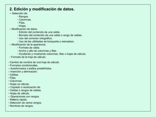 2. Edición y modificación de datos.
– Selección de:
▫ Rangos.
▫ Columnas.
▫ Filas.
▫ Hojas.
– Modificación de datos.
▫ Edición del contenido de una celda.
▫ Borrado del contenido de una celda o rango de celdas.
▫ Uso del corrector ortográfico.
▫ Uso de las utilidades de búsqueda y reemplazo.
– Modificación de la apariencia.
▫ Formato de celda.
▫ Ancho y alto de columnas y filas.
▫ Ocultando y mostrando columnas, filas u hojas de cálculo.
▫ Formato de la hoja de cálculo.
▫ Cambio de nombre de una hoja de cálculo.
▫ Formatos condicionales.
– Autoformatos o estilos predefinidos.
– Inserción y eliminación:
▫ Celdas.
▫ Filas.
▫ Columnas.
▫ Hojas ce cálculo.
– Copiado o reubicación de:
▫ Celdas o rangos de celdas.
▫ Hojas de cálculo.
– Operaciones con rangos.
▫ Relleno rápido.
▫ Selección de varios rangos.
▫ Nombres de rangos.
 