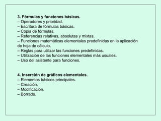 3. Fórmulas y funciones básicas.
– Operadores y prioridad.
– Escritura de fórmulas básicas.
– Copia de fórmulas.
– Referencias relativas, absolutas y mixtas.
– Funciones matemáticas elementales predefinidas en la aplicación
de hoja de cálculo.
– Reglas para utilizar las funciones predefinidas.
– Utilización de las funciones elementales más usuales.
– Uso del asistente para funciones.
4. Inserción de gráficos elementales.
– Elementos básicos principales.
– Creación.
– Modificación.
– Borrado.
 