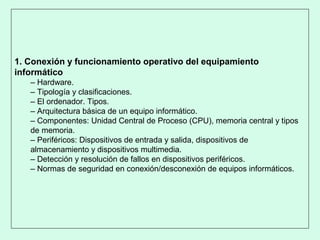 1. Conexión y funcionamiento operativo del equipamiento
informático
– Hardware.
– Tipología y clasificaciones.
– El ordenador. Tipos.
– Arquitectura básica de un equipo informático.
– Componentes: Unidad Central de Proceso (CPU), memoria central y tipos
de memoria.
– Periféricos: Dispositivos de entrada y salida, dispositivos de
almacenamiento y dispositivos multimedia.
– Detección y resolución de fallos en dispositivos periféricos.
– Normas de seguridad en conexión/desconexión de equipos informáticos.
 