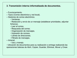 3. Transmisión interna informatizada de documentos.
– Funcionamiento.
– Tipos (Correo electrónico y red local).
– Gestores de correo electrónico.
▫ Ventanas.
▫ Redacción y envío de un mensaje (establecer prioridades, adjuntar
ficheros).
▫ Leer el correo.
▫ Respuesta del correo.
▫ Organización de mensajes.
▫ Impresión de correos.
▫ Libreta de direcciones.
▫ Filtrado de mensajes.
– Intranet.
▫ Uso y manejo.
▫ Ubicación de documentos para su realización o entrega realizando las
operaciones básicas de Abrir, Copiar, Guardar, Eliminar, Mover y Crear.
 