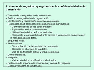 4. Normas de seguridad que garantizan la confidencialidad en la
transmisión.
– Gestión de la seguridad de la información.
– Política de seguridad de la organización.
– Identificación y clasificación de activos a proteger.
– Responsabilidad personal de los documentos manipulados.
▫ Confidencialidad de los datos tratados.
▫ Rigurosidad en los datos tratados.
▫ Utilización de datos de forma exclusiva.
▫ Respuesta y responsabilidad ante errores o infracciones cometidas en
la manipulación de datos.
– Seguridad física.
– Autenticación.
▫ Comprobación de la identidad de un usuario.
▫ Garantía en el origen de los datos.
▫ Uso de certificación digital y firma electrónica.
– Confidencialidad.
– Integridad.
▫ Validez de datos modificados o eliminados.
– Protección de soportes de información y copias de respaldo.
– Gestión y registro de incidencias
 