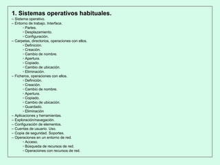1. Sistemas operativos habituales.
– Sistema operativo.
– Entorno de trabajo. Interface.
▫ Partes.
▫ Desplazamiento.
▫ Configuración.
– Carpetas, directorios, operaciones con ellos.
▫ Definición.
▫ Creación.
▫ Cambio de nombre.
▫ Apertura.
▫ Copiado.
▫ Cambio de ubicación.
▫ Eliminación.
– Ficheros, operaciones con ellos.
▫ Definición.
▫ Creación.
▫ Cambio de nombre.
▫ Apertura.
▫ Copiado.
▫ Cambio de ubicación.
▫ Guardado.
▫ Eliminación
– Aplicaciones y herramientas.
– Exploración/navegación.
– Configuración de elementos.
– Cuentas de usuario. Uso.
– Copia de seguridad. Soportes.
– Operaciones en un entorno de red.
▫ Acceso.
▫ Búsqueda de recursos de red.
▫ Operaciones con recursos de red.
 