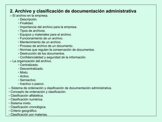 2. Archivo y clasificación de documentación administrativa
– El archivo en la empresa.
▫ Descripción.
▫ Finalidad.
▫ Importancia del archivo para la empresa.
▫ Tipos de archivos.
▫ Equipos y materiales para el archivo.
▫ Funcionamiento de un archivo.
▫ Mantenimiento de un archivo.
▫ Proceso de archivo de un documento.
▫ Normas que regulan la conservación de documentos.
▫ Destrucción de los documentos.
▫ Confidencialidad y seguridad de la información.
– La organización del archivo.
▫ Centralizado.
▫ Descentralizado.
▫ Mixto.
▫ Activo.
▫ Semiactivo.
▫ Inactivo o pasivo.
– Sistema de ordenación y clasificación de documentación administrativa.
▫ Concepto de ordenación y clasificación.
▫ Clasificación alfabética.
▫ Clasificación numérica.
▫ Sistema mixto.
▫ Clasificación cronológica.
▫ Criterio geográfico.
▫ Clasificación por materias.
 