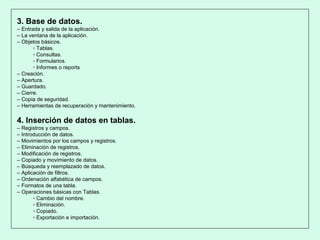 3. Base de datos.
– Entrada y salida de la aplicación.
– La ventana de la aplicación.
– Objetos básicos.
▫ Tablas.
▫ Consultas.
▫ Formularios.
▫ Informes o reports
– Creación.
– Apertura.
– Guardado.
– Cierre.
– Copia de seguridad.
– Herramientas de recuperación y mantenimiento.
4. Inserción de datos en tablas.
– Registros y campos.
– Introducción de datos.
– Movimientos por los campos y registros.
– Eliminación de registros.
– Modificación de registros.
– Copiado y movimiento de datos.
– Búsqueda y reemplazado de datos.
– Aplicación de filtros.
– Ordenación alfabética de campos.
– Formatos de una tabla.
– Operaciones básicas con Tablas.
▫ Cambio del nombre.
▫ Eliminación.
▫ Copiado.
▫ Exportación e importación.
 