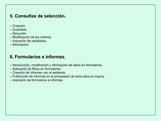 5. Consultas de selección.
– Creación.
– Guardado.
– Ejecución.
– Modificación de los criterios.
– Impresión de resultados.
– Eliminación.
6. Formularios e informes.
– Introducción, modificación y eliminación de datos en formularios.
– Aplicación de filtros en formularios.
– Creación de informes con el asistente.
– Publicación de informes en el procesador de texto para su mejora.
– Impresión de formularios e informes.
 