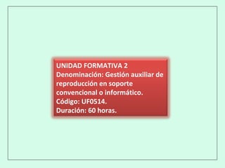 UNIDAD FORMATIVA 2
Denominación: Gestión auxiliar de
reproducción en soporte
convencional o informático.
Código: UF0514.
Duración: 60 horas.
 