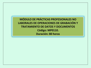 MÓDULO DE PRÁCTICAS PROFESIONALES NO
LABORALES DE OPERACIONES DE GRABACIÓN Y
TRATAMIENTO DE DATOS Y DOCUMENTOS
Código: MP0110.
Duración: 80 horas
 