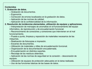 Contenidos
1. Grabación de datos.
– Grabación de documentos.
– Ergonomía.
– Corrección de errores localizados en la grabación de datos.
– Aplicación de las normas de calidad.
– Aplicación de la confidencialidad de la información.
2. Resolución de incidencias elementales, utilización de equipos y aplicaciones.
– Interpretación de mensajes de anomalías en el funcionamiento del equipo
informático, de reproducción y de encuadernación funcional.
– Reconocimiento de conectores y conexiones que intervienen en el mal
funcionamiento.
– Puesta a punto, limpieza y reposición de materiales necesarios de las
máquinas.
– Realización de fotocopias e impresión.
– Escaneo de documentos.
– Utilización de materiales y útiles de encuadernación funcional.
– Organización de la documentación encuadernada.
– Encuadernación en distintos soportes.
– Reciclaje de los residuos obtenidos.
– Aplicación de las normas de seguridad en la conexión – desconexión de
equipos.
– Utilización de equipos de protección adecuados en la tarea realizada.
– Uso de las funciones básicas de las bases de datos.
 
