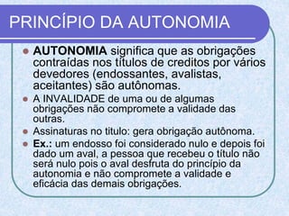 PRINCÍPIO DA AUTONOMIA
 AUTONOMIA significa que as obrigações
contraídas nos títulos de creditos por vários
devedores (endossantes, avalistas,
aceitantes) são autônomas.
 A INVALIDADE de uma ou de algumas
obrigações não compromete a validade das
outras.
 Assinaturas no titulo: gera obrigação autônoma.
 Ex.: um endosso foi considerado nulo e depois foi
dado um aval, a pessoa que recebeu o título não
será nulo pois o aval desfruta do princípio da
autonomia e não compromete a validade e
eficácia das demais obrigações.
 