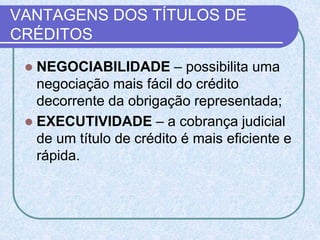 VANTAGENS DOS TÍTULOS DE
CRÉDITOS
 NEGOCIABILIDADE – possibilita uma
negociação mais fácil do crédito
decorrente da obrigação representada;
 EXECUTIVIDADE – a cobrança judicial
de um título de crédito é mais eficiente e
rápida.
 
