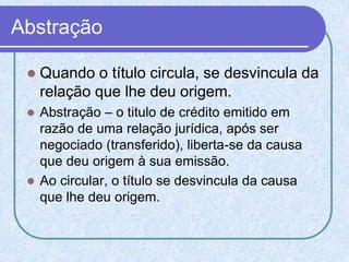 Abstração
 Quando o título circula, se desvincula da
relação que lhe deu origem.
 Abstração – o titulo de crédito emitido em
razão de uma relação jurídica, após ser
negociado (transferido), liberta-se da causa
que deu origem à sua emissão.
 Ao circular, o título se desvincula da causa
que lhe deu origem.
 