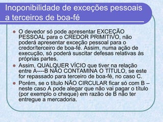 Inoponibilidade de exceções pessoais
a terceiros de boa-fé
 O devedor só pode apresentar EXCEÇÃO
PESSOAL para o CREDOR PRIMITIVO, não
poderá apresentar exceção pessoal para o
credor/terceiro de boa-fé. Assim, numa ação de
execução, só poderá suscitar defesas relativas às
próprias partes.
 Assim, QUALQUER VÍCIO que tiver na relação
entre A----B NÃO CONTAMINA O TÍTULO, se este
for repassado para terceiro de boa-fé, no caso C.
 Porém, se o título NÃO CIRCULAR ficar só com B –
neste caso A pode alegar que não vai pagar o título
(por exemplo o cheque) em razão de B não ter
entregue a mercadoria.
 