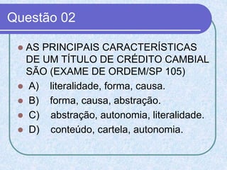 Questão 02
 AS PRINCIPAIS CARACTERÍSTICAS
DE UM TÍTULO DE CRÉDITO CAMBIAL
SÃO (EXAME DE ORDEM/SP 105)
 A) literalidade, forma, causa.
 B) forma, causa, abstração.
 C) abstração, autonomia, literalidade.
 D) conteúdo, cartela, autonomia.
 