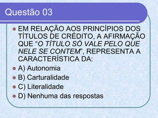 Questão 03
 EM RELAÇÃO AOS PRINCÍPIOS DOS
TÍTULOS DE CRÉDITO, A AFIRMAÇÃO
QUE “O TÍTULO SÓ VALE PELO QUE
NELE SE CONTEM”, REPRESENTA A
CARACTERÍSTICA DA:
 A) Autonomia
 B) Carturalidade
 C) Literalidade
 D) Nenhuma das respostas
 