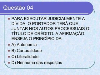 Questão 04
 PARA EXECUTAR JUDICIALMENTE A
DÍVIDA, O PORTADOR TERÁ QUE
JUNTAR NOS AUTOS PROCESSUAIS O
TÍTULO DE CRÉDITO. A AFIRMAÇÃO
ENSEJA O PRINCÍPIO DA:
 A) Autonomia
 B) Carturalidade
 C) Literalidade
 D) Nenhuma das respostas
 