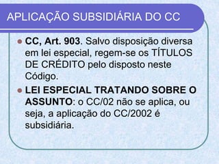 APLICAÇÃO SUBSIDIÁRIA DO CC
 CC, Art. 903. Salvo disposição diversa
em lei especial, regem-se os TÍTULOS
DE CRÉDITO pelo disposto neste
Código.
 LEI ESPECIAL TRATANDO SOBRE O
ASSUNTO: o CC/02 não se aplica, ou
seja, a aplicação do CC/2002 é
subsidiária.
 
