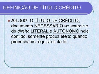DEFINIÇÃO DE TÍTULO CRÉDITO
 Art. 887. O TÍTULO DE CRÉDITO,
documento NECESSÁRIO ao exercício
do direito LITERAL e AUTÔNOMO nele
contido, somente produz efeito quando
preencha os requisitos da lei.
 