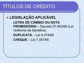 TÍTULOS DE CRÉDITO
 LEGISLAÇÃO APLICÁVEL
 LETRA DE CÂMBIO OU NOTA
PROMISSÓRIA – Decreto 57.663/66 (Lei
Uniforme de Genebra).
 DUPLICATA – Lei 5.474/68
 CHEQUE – Lei 7.357/85
 